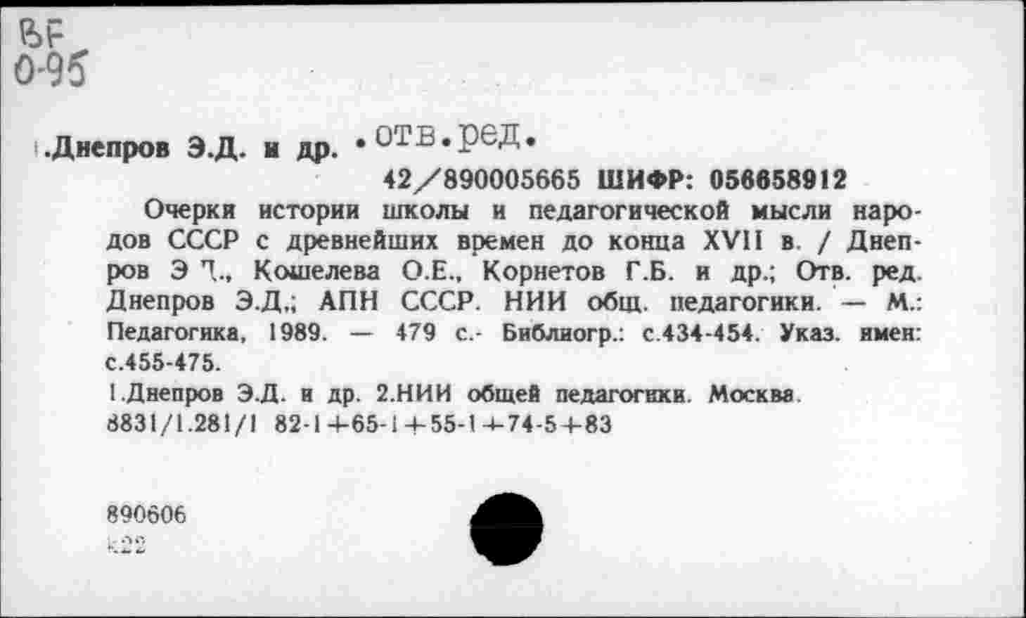 ﻿
0-95
Днепров Э.Д. и др. «ОТВ.реД.
42/890005665 ШИФР: 056858912
Очерки истории школы и педагогической мысли народов СССР с древнейших времен до конца XVII в. / Днепров Э Т, Кошелева О.Е., Корнетов Г.Б. и др.; Отв. ред. Днепров Э.Д,; АПН СССР. НИИ общ. педагогики. — М.: Педагогика, 1989. — 479 с.- Библиогр.: с.434-454. Указ, имен: с.455-475.
1.Днепров Э.Д. и др. 2.НИИ общей педагогики. Москва 8831/1.281/1 82-1 4-65-1 4-55-1-»-74-54-83
890606